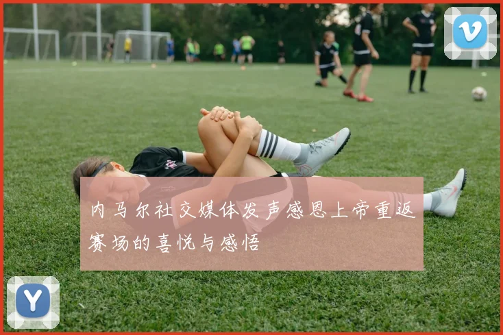 内马尔社交媒体发声感恩上帝重返赛场的喜悦与感悟