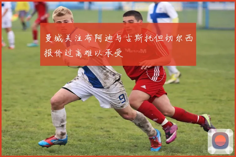 曼城关注布阿迪与古斯托但切尔西报价过高难以承受