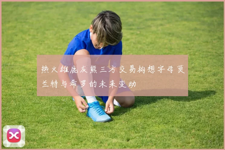 热火雄鹿灰熊三方交易构想字母莫兰特与希罗的未来变动