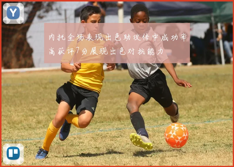 内托全场表现出色助攻传中成功率高获评7分展现出色对抗能力