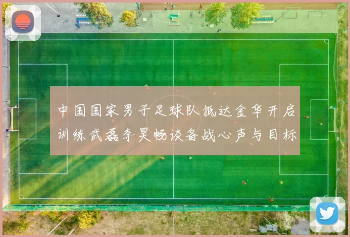 中国国家男子足球队抵达金华开启训练武磊李昊畅谈备战心声与目标