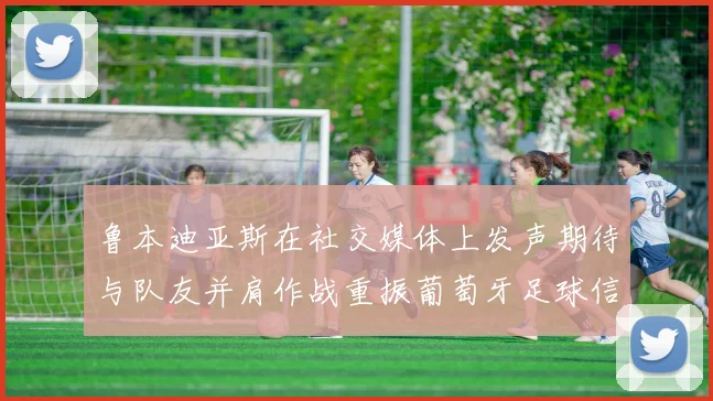 鲁本迪亚斯在社交媒体上发声期待与队友并肩作战重振葡萄牙足球信心