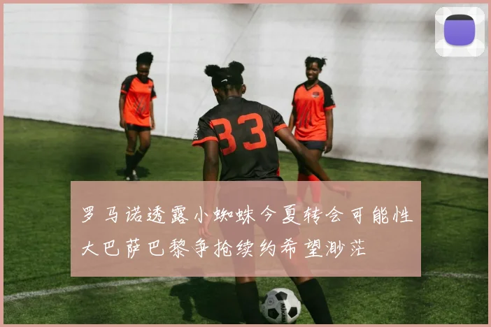 罗马诺透露小蜘蛛今夏转会可能性大巴萨巴黎争抢续约希望渺茫
