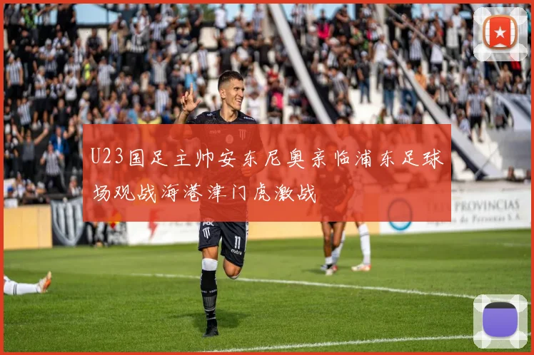 U23国足主帅安东尼奥亲临浦东足球场观战海港津门虎激战