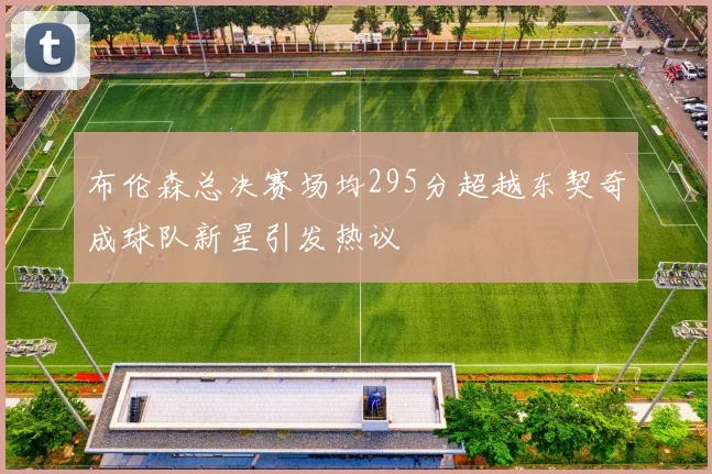 布伦森总决赛场均295分超越东契奇成球队新星引发热议