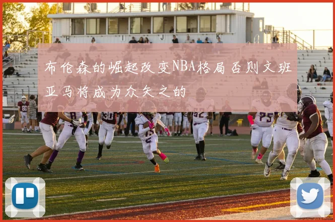 布伦森的崛起改变NBA格局否则文班亚马将成为众矢之的