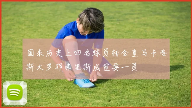 国米历史上四名球员转会皇马卡洛斯大罗邓弗里斯成重要一员