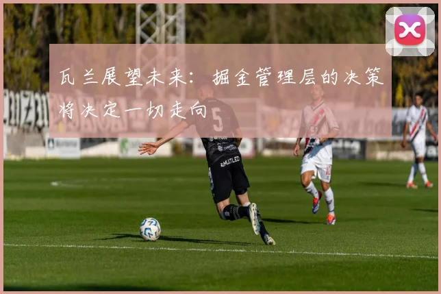 瓦兰展望未来：掘金管理层的决策将决定一切走向