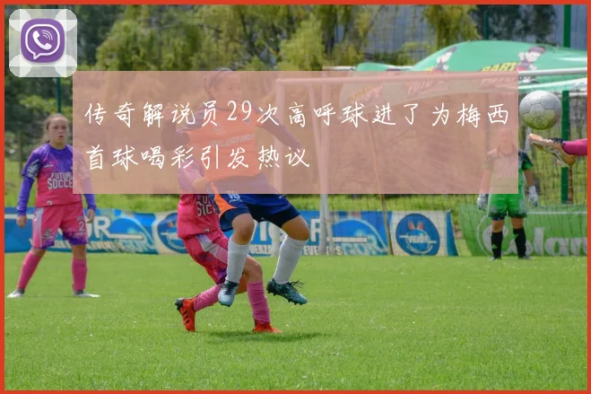 传奇解说员29次高呼球进了为梅西首球喝彩引发热议