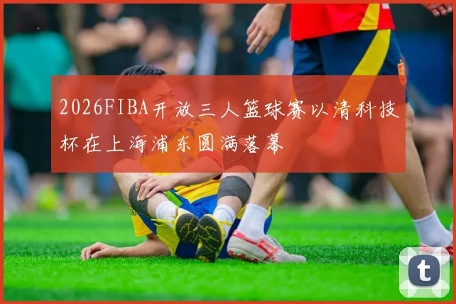2026FIBA开放三人篮球赛以清科技杯在上海浦东圆满落幕